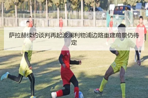 萨拉赫续约谈判再起波澜利物浦边路重建前景仍待定