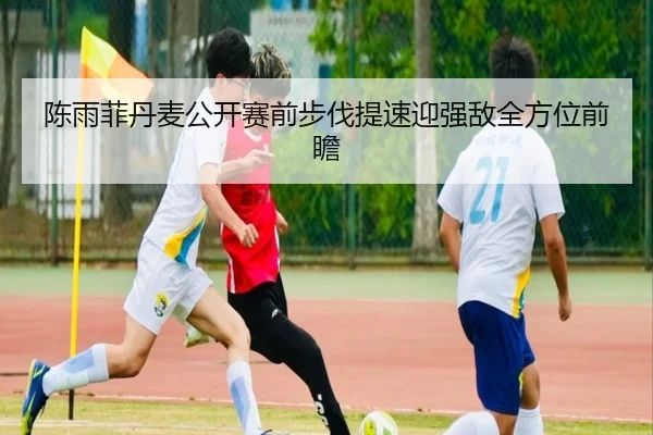 陈雨菲丹麦公开赛前步伐提速迎强敌全方位前瞻